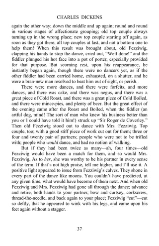 CHARLES DICKENS
37
again the other way; down the middle and up again; round and round
in various stages of affectionate grouping; old top couple always
turning up in the wrong place; new top couple starting off again, as
soon as they got there; all top couples at last, and not a bottom one to
help them! When this result was brought about, old Fezziwig,
clapping his hands to stop the dance, cried out, “Well done!” and the
fiddler plunged his hot face into a pot of porter, especially provided
for that purpose. But scorning rest, upon his reappearance, he
instantly began again, though there were no dancers yet, as if the
other fiddler had been carried home, exhausted, on a shutter, and he
were a bran-new man resolved to beat him out of sight, or perish.
There were more dances, and there were forfeits, and more
dances, and there was cake, and there was negus, and there was a
great piece of Cold Roast, and there was a great piece of Cold Boiled,
and there were mince-pies, and plenty of beer. But the great effect of
the evening came after the Roast and Boiled, when the fiddler (an
artful dog, mind! The sort of man who knew his business better than
you or I could have told it him!) struck up “Sir Roger de Coverley.”
Then old Fezziwig stood out to dance with Mrs. Fezziwig. Top
couple, too; with a good stiff piece of work cut out for them; three or
four and twenty pair of partners; people who were not to be trifled
with; people who would dance, and had no notion of walking.
But if they had been twice as many—ah, four times—old
Fezziwig would have been a match for them, and so would Mrs.
Fezziwig. As to her, she was worthy to be his partner in every sense
of the term. If that’s not high praise, tell me higher, and I’ll use it. A
positive light appeared to issue from Fezziwig’s calves. They shone in
every part of the dance like moons. You couldn’t have predicted, at
any given time, what would have become of them next. And when old
Fezziwig and Mrs. Fezziwig had gone all through the dance; advance
and retire, both hands to your partner, bow and curtsey, corkscrew,
thread-the-needle, and back again to your place; Fezziwig “cut”—cut
so deftly, that he appeared to wink with his legs, and came upon his
feet again without a stagger.
 