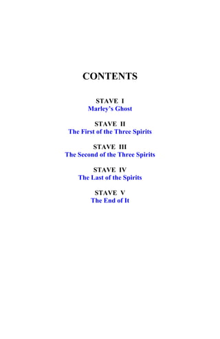 CONTENTS
STAVE I
Marley’s Ghost
Marley’s Ghost
STAVE II
The First of the Three Spirits
The First of the Three Spirits
STAVE III
The Second of the Three Spirits
The Second of the Three Spirits
STAVE IV
The Last of the Spirits
The Last of the Spirits
STAVE V
The End of It
The End of It
 