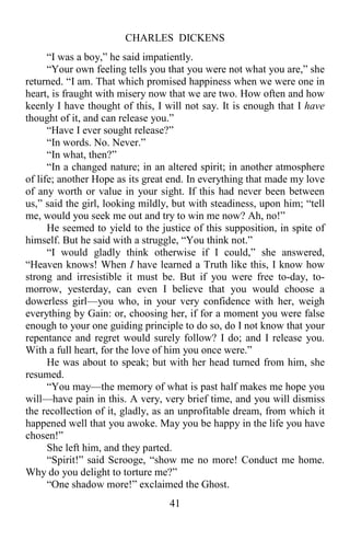 CHARLES DICKENS
41
“I was a boy,” he said impatiently.
“Your own feeling tells you that you were not what you are,” she
returned. “I am. That which promised happiness when we were one in
heart, is fraught with misery now that we are two. How often and how
keenly I have thought of this, I will not say. It is enough that I have
thought of it, and can release you.”
“Have I ever sought release?”
“In words. No. Never.”
“In what, then?”
“In a changed nature; in an altered spirit; in another atmosphere
of life; another Hope as its great end. In everything that made my love
of any worth or value in your sight. If this had never been between
us,” said the girl, looking mildly, but with steadiness, upon him; “tell
me, would you seek me out and try to win me now? Ah, no!”
He seemed to yield to the justice of this supposition, in spite of
himself. But he said with a struggle, “You think not.”
“I would gladly think otherwise if I could,” she answered,
“Heaven knows! When I have learned a Truth like this, I know how
strong and irresistible it must be. But if you were free to-day, to-
morrow, yesterday, can even I believe that you would choose a
dowerless girl—you who, in your very confidence with her, weigh
everything by Gain: or, choosing her, if for a moment you were false
enough to your one guiding principle to do so, do I not know that your
repentance and regret would surely follow? I do; and I release you.
With a full heart, for the love of him you once were.”
He was about to speak; but with her head turned from him, she
resumed.
“You may—the memory of what is past half makes me hope you
will—have pain in this. A very, very brief time, and you will dismiss
the recollection of it, gladly, as an unprofitable dream, from which it
happened well that you awoke. May you be happy in the life you have
chosen!”
She left him, and they parted.
“Spirit!” said Scrooge, “show me no more! Conduct me home.
Why do you delight to torture me?”
“One shadow more!” exclaimed the Ghost.
 