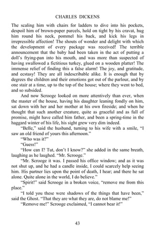 CHARLES DICKENS
43
The scaling him with chairs for ladders to dive into his pockets,
despoil him of brown-paper parcels, hold on tight by his cravat, hug
him round his neck, pommel his back, and kick his legs in
irrepressible affection! The shouts of wonder and delight with which
the development of every package was received! The terrible
announcement that the baby had been taken in the act of putting a
doll’s frying-pan into his mouth, and was more than suspected of
having swallowed a fictitious turkey, glued on a wooden platter! The
immense relief of finding this a false alarm! The joy, and gratitude,
and ecstasy! They are all indescribable alike. It is enough that by
degrees the children and their emotions got out of the parlour, and by
one stair at a time, up to the top of the house; where they went to bed,
and so subsided.
And now Scrooge looked on more attentively than ever, when
the master of the house, having his daughter leaning fondly on him,
sat down with her and her mother at his own fireside; and when he
thought that such another creature, quite as graceful and as full of
promise, might have called him father, and been a spring-time in the
haggard winter of his life, his sight grew very dim indeed.
“Belle,” said the husband, turning to his wife with a smile, “I
saw an old friend of yours this afternoon.”
“Who was it?”
“Guess!”
“How can I? Tut, don’t I know?” she added in the same breath,
laughing as he laughed. “Mr. Scrooge.”
“Mr. Scrooge it was. I passed his office window; and as it was
not shut up, and he had a candle inside, I could scarcely help seeing
him. His partner lies upon the point of death, I hear; and there he sat
alone. Quite alone in the world, I do believe.”
“Spirit!” said Scrooge in a broken voice, “remove me from this
place.”
“I told you these were shadows of the things that have been,”
said the Ghost. “That they are what they are, do not blame me!”
“Remove me!” Scrooge exclaimed, “I cannot bear it!”
 