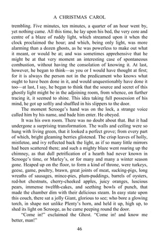 A CHRISTMAS CAROL
46
trembling. Five minutes, ten minutes, a quarter of an hour went by,
yet nothing came. All this time, he lay upon his bed, the very core and
centre of a blaze of ruddy light, which streamed upon it when the
clock proclaimed the hour; and which, being only light, was more
alarming than a dozen ghosts, as he was powerless to make out what
it meant, or would be at; and was sometimes apprehensive that he
might be at that very moment an interesting case of spontaneous
combustion, without having the consolation of knowing it. At last,
however, he began to think—as you or I would have thought at first;
for it is always the person not in the predicament who knows what
ought to have been done in it, and would unquestionably have done it
too—at last, I say, he began to think that the source and secret of this
ghostly light might be in the adjoining room, from whence, on further
tracing it, it seemed to shine. This idea taking full possession of his
mind, he got up softly and shuffled in his slippers to the door.
The moment Scrooge’s hand was on the lock, a strange voice
called him by his name, and bade him enter. He obeyed.
It was his own room. There was no doubt about that. But it had
undergone a surprising transformation. The walls and ceiling were so
hung with living green, that it looked a perfect grove; from every part
of which, bright gleaming berries glistened. The crisp leaves of holly,
mistletoe, and ivy reflected back the light, as if so many little mirrors
had been scattered there; and such a mighty blaze went roaring up the
chimney, as that dull petrification of a hearth had never known in
Scrooge’s time, or Marley’s, or for many and many a winter season
gone. Heaped up on the floor, to form a kind of throne, were turkeys,
geese, game, poultry, brawn, great joints of meat, sucking-pigs, long
wreaths of sausages, mince-pies, plum-puddings, barrels of oysters,
red-hot chestnuts, cherry-cheeked apples, juicy oranges, luscious
pears, immense twelfth-cakes, and seething bowls of punch, that
made the chamber dim with their delicious steam. In easy state upon
this couch, there sat a jolly Giant, glorious to see; who bore a glowing
torch, in shape not unlike Plenty’s horn, and held it up, high up, to
shed its light on Scrooge, as he came peeping round the door.
“Come in!” exclaimed the Ghost. “Come in! and know me
better, man!”
 