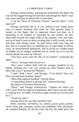 A CHRISTMAS CAROL
48
Scrooge entered timidly, and hung his head before this Spirit. He
was not the dogged Scrooge he had been; and though the Spirit’s eyes
were clear and kind, he did not like to meet them.
“I am the Ghost of Christmas Present,” said the Spirit. “Look
upon me!”
Scrooge reverently did so. It was clothed in one simple green
robe, or mantle, bordered with white fur. This garment hung so
loosely on the figure, that its capacious breast was bare, as if
disdaining to be warded or concealed by any artifice. Its feet,
observable beneath the ample folds of the garment, were also bare;
and on its head it wore no other covering than a holly wreath, set here
and there with shining icicles. Its dark brown curls were long and
free; free as its genial face, its sparkling eye, its open hand, its cheery
voice, its unconstrained demeanour, and its joyful air. Girded round
its middle was an antique scabbard; but no sword was in it, and the
ancient sheath was eaten up with rust.
“You have never seen the like of me before!” exclaimed the
Spirit.
“Never,” Scrooge made answer to it.
“Have never walked forth with the younger members of my
family; meaning (for I am very young) my elder brothers born in
these later years?” pursued the Phantom.
“I don’t think I have,” said Scrooge. “I am afraid I have not.
Have you had many brothers, Spirit?”
“More than eighteen hundred,” said the Ghost.
“A tremendous family to provide for!” muttered Scrooge.
The Ghost of Christmas Present rose.
“Spirit,” said Scrooge submissively, “conduct me where you
will. I went forth last night on compulsion, and I learnt a lesson which
is working now. To-night, if you have aught to teach me, let me profit
by it.”
“Touch my robe!”
Scrooge did as he was told, and held it fast.
Holly, mistletoe, red berries, ivy, turkeys, geese, game, poultry,
brawn, meat, pigs, sausages, oysters, pies, puddings, fruit, and punch,
all vanished instantly. So did the room, the fire, the ruddy glow, the
 