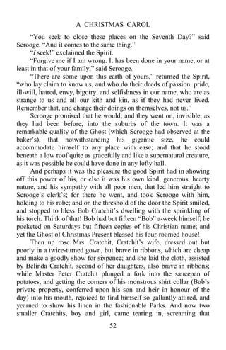 A CHRISTMAS CAROL
52
“You seek to close these places on the Seventh Day?” said
Scrooge. “And it comes to the same thing.”
“I seek!” exclaimed the Spirit.
“Forgive me if I am wrong. It has been done in your name, or at
least in that of your family,” said Scrooge.
“There are some upon this earth of yours,” returned the Spirit,
“who lay claim to know us, and who do their deeds of passion, pride,
ill-will, hatred, envy, bigotry, and selfishness in our name, who are as
strange to us and all our kith and kin, as if they had never lived.
Remember that, and charge their doings on themselves, not us.”
Scrooge promised that he would; and they went on, invisible, as
they had been before, into the suburbs of the town. It was a
remarkable quality of the Ghost (which Scrooge had observed at the
baker’s), that notwithstanding his gigantic size, he could
accommodate himself to any place with ease; and that he stood
beneath a low roof quite as gracefully and like a supernatural creature,
as it was possible he could have done in any lofty hall.
And perhaps it was the pleasure the good Spirit had in showing
off this power of his, or else it was his own kind, generous, hearty
nature, and his sympathy with all poor men, that led him straight to
Scrooge’s clerk’s; for there he went, and took Scrooge with him,
holding to his robe; and on the threshold of the door the Spirit smiled,
and stopped to bless Bob Cratchit’s dwelling with the sprinkling of
his torch. Think of that! Bob had but fifteen “Bob” a-week himself; he
pocketed on Saturdays but fifteen copies of his Christian name; and
yet the Ghost of Christmas Present blessed his four-roomed house!
Then up rose Mrs. Cratchit, Cratchit’s wife, dressed out but
poorly in a twice-turned gown, but brave in ribbons, which are cheap
and make a goodly show for sixpence; and she laid the cloth, assisted
by Belinda Cratchit, second of her daughters, also brave in ribbons;
while Master Peter Cratchit plunged a fork into the saucepan of
potatoes, and getting the corners of his monstrous shirt collar (Bob’s
private property, conferred upon his son and heir in honour of the
day) into his mouth, rejoiced to find himself so gallantly attired, and
yearned to show his linen in the fashionable Parks. And now two
smaller Cratchits, boy and girl, came tearing in, screaming that
 