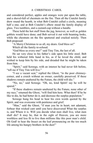 A CHRISTMAS CAROL
56
and considered perfect, apples and oranges were put upon the table,
and a shovel-full of chestnuts on the fire. Then all the Cratchit family
drew round the hearth, in what Bob Cratchit called a circle, meaning
half a one; and at Bob Cratchit’s elbow stood the family display of
glass. Two tumblers, and a custard-cup without a handle.
These held the hot stuff from the jug, however, as well as golden
goblets would have done; and Bob served it out with beaming looks,
while the chestnuts on the fire sputtered and cracked noisily. Then
Bob proposed:
“A Merry Christmas to us all, my dears. God bless us!”
Which all the family re-echoed.
“God bless us every one!” said Tiny Tim, the last of all.
He sat very close to his father’s side upon his little stool. Bob
held his withered little hand in his, as if he loved the child, and
wished to keep him by his side, and dreaded that he might be taken
from him.
“Spirit,” said Scrooge, with an interest he had never felt before,
“tell me if Tiny Tim will live.”
“I see a vacant seat,” replied the Ghost, “in the poor chimney-
corner, and a crutch without an owner, carefully preserved. If these
shadows remain unaltered by the Future, the child will die.”
“No, no,” said Scrooge. “Oh, no, kind Spirit! say he will be
spared.”
“If these shadows remain unaltered by the Future, none other of
my race,” returned the Ghost, “will find him here. What then? If he be
like to die, he had better do it, and decrease the surplus population.”
Scrooge hung his head to hear his own words quoted by the
Spirit, and was overcome with penitence and grief.
“Man,” said the Ghost, “if man you be in heart, not adamant,
forbear that wicked cant until you have discovered What the surplus
is, and Where it is. Will you decide what men shall live, what men
shall die? It may be, that in the sight of Heaven, you are more
worthless and less fit to live than millions like this poor man’s child.
Oh God! to hear the Insect on the leaf pronouncing on the too much
life among his hungry brothers in the dust!”
 