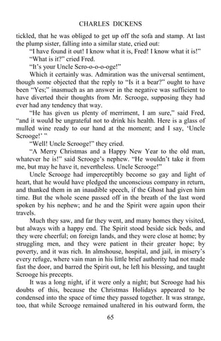 CHARLES DICKENS
65
tickled, that he was obliged to get up off the sofa and stamp. At last
the plump sister, falling into a similar state, cried out:
“I have found it out! I know what it is, Fred! I know what it is!”
“What is it?” cried Fred.
“It’s your Uncle Scro-o-o-o-oge!”
Which it certainly was. Admiration was the universal sentiment,
though some objected that the reply to “Is it a bear?” ought to have
been “Yes;” inasmuch as an answer in the negative was sufficient to
have diverted their thoughts from Mr. Scrooge, supposing they had
ever had any tendency that way.
“He has given us plenty of merriment, I am sure,” said Fred,
“and it would be ungrateful not to drink his health. Here is a glass of
mulled wine ready to our hand at the moment; and I say, ‘Uncle
Scrooge!’ ”
“Well! Uncle Scrooge!” they cried.
“A Merry Christmas and a Happy New Year to the old man,
whatever he is!” said Scrooge’s nephew. “He wouldn’t take it from
me, but may he have it, nevertheless. Uncle Scrooge!”
Uncle Scrooge had imperceptibly become so gay and light of
heart, that he would have pledged the unconscious company in return,
and thanked them in an inaudible speech, if the Ghost had given him
time. But the whole scene passed off in the breath of the last word
spoken by his nephew; and he and the Spirit were again upon their
travels.
Much they saw, and far they went, and many homes they visited,
but always with a happy end. The Spirit stood beside sick beds, and
they were cheerful; on foreign lands, and they were close at home; by
struggling men, and they were patient in their greater hope; by
poverty, and it was rich. In almshouse, hospital, and jail, in misery’s
every refuge, where vain man in his little brief authority had not made
fast the door, and barred the Spirit out, he left his blessing, and taught
Scrooge his precepts.
It was a long night, if it were only a night; but Scrooge had his
doubts of this, because the Christmas Holidays appeared to be
condensed into the space of time they passed together. It was strange,
too, that while Scrooge remained unaltered in his outward form, the
 