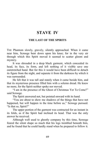 69
STAVE IV
THE LAST OF THE SPIRITS
THE Phantom slowly, gravely, silently approached. When it came
near him, Scrooge bent down upon his knee; for in the very air
through which this Spirit moved it seemed to scatter gloom and
mystery.
It was shrouded in a deep black garment, which concealed its
head, its face, its form, and left nothing of it visible save one
outstretched hand. But for this it would have been difficult to detach
its figure from the night, and separate it from the darkness by which it
was surrounded.
He felt that it was tall and stately when it came beside him, and
that its mysterious presence filled him with a solemn dread. He knew
no more, for the Spirit neither spoke nor moved.
“I am in the presence of the Ghost of Christmas Yet To Come?”
said Scrooge.
The Spirit answered not, but pointed onward with its hand.
“You are about to show me shadows of the things that have not
happened, but will happen in the time before us,” Scrooge pursued.
“Is that so, Spirit?”
The upper portion of the garment was contracted for an instant in
its folds, as if the Spirit had inclined its head. That was the only
answer he received.
Although well used to ghostly company by this time, Scrooge
feared the silent shape so much that his legs trembled beneath him,
and he found that he could hardly stand when he prepared to follow it.
 
