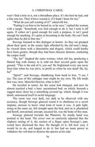 A CHRISTMAS CAROL
76
won’t find a hole in it, nor a threadbare place. It’s the best he had, and
a fine one too. They’d have wasted it, if it hadn’t been for me.”
“What do you call wasting of it?” asked old Joe.
“Putting it on him to be buried in, to be sure,” replied the woman
with a laugh. “Somebody was fool enough to do it, but I took it off
again. If calico an’t good enough for such a purpose, it isn’t good
enough for anything. It’s quite as becoming to the body. He can’t look
uglier than he did in that one.”
Scrooge listened to this dialogue in horror. As they sat grouped
about their spoil, in the scanty light afforded by the old man’s lamp,
he viewed them with a detestation and disgust, which could hardly
have been greater, though they had been obscene demons, marketing
the corpse itself.
“Ha, ha!” laughed the same woman, when old Joe, producing a
flannel bag with money in it, told out their several gains upon the
ground. “This is the end of it, you see! He frightened every one away
from him when he was alive, to profit us when he was dead! Ha, ha,
ha!”
“Spirit!” said Scrooge, shuddering from head to foot. “I see, I
see. The case of this unhappy man might be my own. My life tends
that way, now. Merciful Heaven, what is this!”
He recoiled in terror, for the scene had changed, and now he
almost touched a bed: a bare, uncurtained bed: on which, beneath a
ragged sheet, there lay a something covered up, which, though it was
dumb, announced itself in awful language.
The room was very dark, too dark to be observed with any
accuracy, though Scrooge glanced round it in obedience to a secret
impulse, anxious to know what kind of room it was. A pale light,
rising in the outer air, fell straight upon the bed; and on it, plundered
and bereft, unwatched, unwept, uncared for, was the body of this man.
Scrooge glanced towards the Phantom. Its steady hand was
pointed to the head. The cover was so carelessly adjusted that the
slightest raising of it, the motion of a finger upon Scrooge’s part,
would have disclosed the face. He thought of it, felt how easy it
would be to do, and longed to do it; but had no more power to
withdraw the veil than to dismiss the spectre at his side.
 