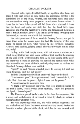CHARLES DICKENS
77
Oh cold, cold, rigid, dreadful Death, set up thine altar here, and
dress it with such terrors as thou hast at thy command: for this is thy
dominion! But of the loved, revered, and honoured head, thou canst
not turn one hair to thy dread purposes, or make one feature odious. It
is not that the hand is heavy and will fall down when released; it is not
that the heart and pulse are still; but that the hand WAS open,
generous, and true; the heart brave, warm, and tender; and the pulse a
man’s. Strike, Shadow, strike! And see his good deeds springing from
the wound, to sow the world with life immortal!
No voice pronounced these words in Scrooge’s ears, and yet he
heard them when he looked upon the bed. He thought, if this man
could be raised up now, what would be his foremost thoughts?
Avarice, hard-dealing, griping cares? They have brought him to a rich
end, truly!
He lay, in the dark empty house, with not a man, a woman, or a
child, to say that he was kind to me in this or that, and for the memory
of one kind word I will be kind to him. A cat was tearing at the door,
and there was a sound of gnawing rats beneath the hearth-stone. What
they wanted in the room of death, and why they were so restless and
disturbed, Scrooge did not dare to think.
“Spirit!” he said, “this is a fearful place. In leaving it, I shall not
leave its lesson, trust me. Let us go!”
Still the Ghost pointed with an unmoved finger to the head.
“I understand you,” Scrooge returned, “and I would do it, if I
could. But I have not the power, Spirit. I have not the power.”
Again it seemed to look upon him.
“If there is any person in the town, who feels emotion caused by
this man’s death,” said Scrooge quite agonised, “show that person to
me, Spirit, I beseech you!”
The Phantom spread its dark robe before him for a moment, like
a wing; and withdrawing it, revealed a room by daylight, where a
mother and her children were.
She was expecting some one, and with anxious eagerness; for
she walked up and down the room; started at every sound; looked out
from the window; glanced at the clock; tried, but in vain, to work with
 