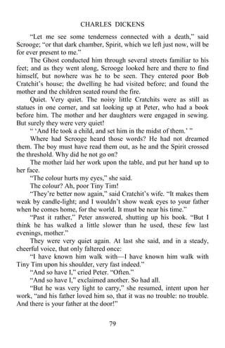 CHARLES DICKENS
79
“Let me see some tenderness connected with a death,” said
Scrooge; “or that dark chamber, Spirit, which we left just now, will be
for ever present to me.”
The Ghost conducted him through several streets familiar to his
feet; and as they went along, Scrooge looked here and there to find
himself, but nowhere was he to be seen. They entered poor Bob
Cratchit’s house; the dwelling he had visited before; and found the
mother and the children seated round the fire.
Quiet. Very quiet. The noisy little Cratchits were as still as
statues in one corner, and sat looking up at Peter, who had a book
before him. The mother and her daughters were engaged in sewing.
But surely they were very quiet!
“ ‘And He took a child, and set him in the midst of them.’ ”
Where had Scrooge heard those words? He had not dreamed
them. The boy must have read them out, as he and the Spirit crossed
the threshold. Why did he not go on?
The mother laid her work upon the table, and put her hand up to
her face.
“The colour hurts my eyes,” she said.
The colour? Ah, poor Tiny Tim!
“They’re better now again,” said Cratchit’s wife. “It makes them
weak by candle-light; and I wouldn’t show weak eyes to your father
when he comes home, for the world. It must be near his time.”
“Past it rather,” Peter answered, shutting up his book. “But I
think he has walked a little slower than he used, these few last
evenings, mother.”
They were very quiet again. At last she said, and in a steady,
cheerful voice, that only faltered once:
“I have known him walk with—I have known him walk with
Tiny Tim upon his shoulder, very fast indeed.”
“And so have I,” cried Peter. “Often.”
“And so have I,” exclaimed another. So had all.
“But he was very light to carry,” she resumed, intent upon her
work, “and his father loved him so, that it was no trouble: no trouble.
And there is your father at the door!”
 