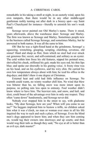 A CHRISTMAS CAROL
8
remarkable in his taking a stroll at night, in an easterly wind, upon his
own ramparts, than there would be in any other middle-aged
gentleman rashly turning out after dark in a breezy spot—say Saint
Paul’s Churchyard for instance—literally to astonish his son’s weak
mind.
Scrooge never painted out Old Marley’s name. There it stood,
years afterwards, above the warehouse door: Scrooge and Marley.
The firm was known as Scrooge and Marley. Sometimes people new
to the business called Scrooge Scrooge, and sometimes Marley, but he
answered to both names. It was all the same to him.
Oh! But he was a tight-fisted hand at the grindstone, Scrooge! a
squeezing, wrenching, grasping, scraping, clutching, covetous, old
sinner! Hard and sharp as flint, from which no steel had ever struck
out generous fire; secret, and self-contained, and solitary as an oyster.
The cold within him froze his old features, nipped his pointed nose,
shrivelled his cheek, stiffened his gait; made his eyes red, his thin lips
blue; and spoke out shrewdly in his grating voice. A frosty rime was
on his head, and on his eyebrows, and his wiry chin. He carried his
own low temperature always about with him; he iced his office in the
dog-days; and didn’t thaw it one degree at Christmas.
External heat and cold had little influence on Scrooge. No
warmth could warm, no wintry weather chill him. No wind that blew
was bitterer than he, no falling snow was more intent upon its
purpose, no pelting rain less open to entreaty. Foul weather didn’t
know where to have him. The heaviest rain, and snow, and hail, and
sleet, could boast of the advantage over him in only one respect. They
often “came down” handsomely, and Scrooge never did.
Nobody ever stopped him in the street to say, with gladsome
looks, “My dear Scrooge, how are you? When will you come to see
me?” No beggars implored him to bestow a trifle, no children asked
him what it was o’clock, no man or woman ever once in all his life
inquired the way to such and such a place, of Scrooge. Even the blind
men’s dogs appeared to know him; and when they saw him coming
on, would tug their owners into doorways and up courts; and then
would wag their tails as though they said, “No eye at all is better than
an evil eye, dark master!”
 