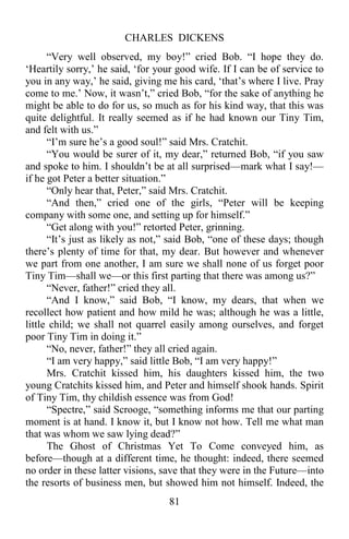 CHARLES DICKENS
81
“Very well observed, my boy!” cried Bob. “I hope they do.
‘Heartily sorry,’ he said, ‘for your good wife. If I can be of service to
you in any way,’ he said, giving me his card, ‘that’s where I live. Pray
come to me.’ Now, it wasn’t,” cried Bob, “for the sake of anything he
might be able to do for us, so much as for his kind way, that this was
quite delightful. It really seemed as if he had known our Tiny Tim,
and felt with us.”
“I’m sure he’s a good soul!” said Mrs. Cratchit.
“You would be surer of it, my dear,” returned Bob, “if you saw
and spoke to him. I shouldn’t be at all surprised—mark what I say!—
if he got Peter a better situation.”
“Only hear that, Peter,” said Mrs. Cratchit.
“And then,” cried one of the girls, “Peter will be keeping
company with some one, and setting up for himself.”
“Get along with you!” retorted Peter, grinning.
“It’s just as likely as not,” said Bob, “one of these days; though
there’s plenty of time for that, my dear. But however and whenever
we part from one another, I am sure we shall none of us forget poor
Tiny Tim—shall we—or this first parting that there was among us?”
“Never, father!” cried they all.
“And I know,” said Bob, “I know, my dears, that when we
recollect how patient and how mild he was; although he was a little,
little child; we shall not quarrel easily among ourselves, and forget
poor Tiny Tim in doing it.”
“No, never, father!” they all cried again.
“I am very happy,” said little Bob, “I am very happy!”
Mrs. Cratchit kissed him, his daughters kissed him, the two
young Cratchits kissed him, and Peter and himself shook hands. Spirit
of Tiny Tim, thy childish essence was from God!
“Spectre,” said Scrooge, “something informs me that our parting
moment is at hand. I know it, but I know not how. Tell me what man
that was whom we saw lying dead?”
The Ghost of Christmas Yet To Come conveyed him, as
before—though at a different time, he thought: indeed, there seemed
no order in these latter visions, save that they were in the Future—into
the resorts of business men, but showed him not himself. Indeed, the
 