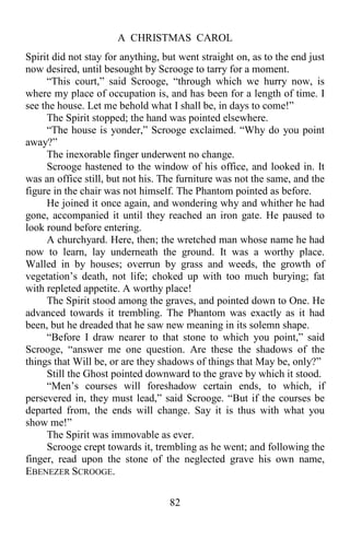 A CHRISTMAS CAROL
82
Spirit did not stay for anything, but went straight on, as to the end just
now desired, until besought by Scrooge to tarry for a moment.
“This court,” said Scrooge, “through which we hurry now, is
where my place of occupation is, and has been for a length of time. I
see the house. Let me behold what I shall be, in days to come!”
The Spirit stopped; the hand was pointed elsewhere.
“The house is yonder,” Scrooge exclaimed. “Why do you point
away?”
The inexorable finger underwent no change.
Scrooge hastened to the window of his office, and looked in. It
was an office still, but not his. The furniture was not the same, and the
figure in the chair was not himself. The Phantom pointed as before.
He joined it once again, and wondering why and whither he had
gone, accompanied it until they reached an iron gate. He paused to
look round before entering.
A churchyard. Here, then; the wretched man whose name he had
now to learn, lay underneath the ground. It was a worthy place.
Walled in by houses; overrun by grass and weeds, the growth of
vegetation’s death, not life; choked up with too much burying; fat
with repleted appetite. A worthy place!
The Spirit stood among the graves, and pointed down to One. He
advanced towards it trembling. The Phantom was exactly as it had
been, but he dreaded that he saw new meaning in its solemn shape.
“Before I draw nearer to that stone to which you point,” said
Scrooge, “answer me one question. Are these the shadows of the
things that Will be, or are they shadows of things that May be, only?”
Still the Ghost pointed downward to the grave by which it stood.
“Men’s courses will foreshadow certain ends, to which, if
persevered in, they must lead,” said Scrooge. “But if the courses be
departed from, the ends will change. Say it is thus with what you
show me!”
The Spirit was immovable as ever.
Scrooge crept towards it, trembling as he went; and following the
finger, read upon the stone of the neglected grave his own name,
EBENEZER SCROOGE.
 