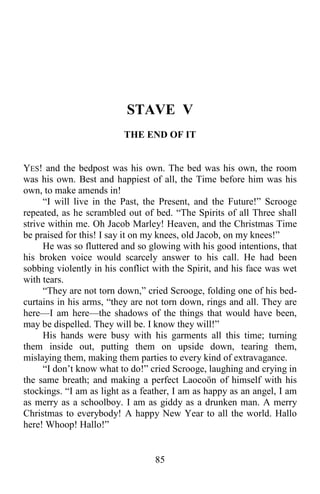 85
STAVE V
THE END OF IT
YES! and the bedpost was his own. The bed was his own, the room
was his own. Best and happiest of all, the Time before him was his
own, to make amends in!
“I will live in the Past, the Present, and the Future!” Scrooge
repeated, as he scrambled out of bed. “The Spirits of all Three shall
strive within me. Oh Jacob Marley! Heaven, and the Christmas Time
be praised for this! I say it on my knees, old Jacob, on my knees!”
He was so fluttered and so glowing with his good intentions, that
his broken voice would scarcely answer to his call. He had been
sobbing violently in his conflict with the Spirit, and his face was wet
with tears.
“They are not torn down,” cried Scrooge, folding one of his bed-
curtains in his arms, “they are not torn down, rings and all. They are
here—I am here—the shadows of the things that would have been,
may be dispelled. They will be. I know they will!”
His hands were busy with his garments all this time; turning
them inside out, putting them on upside down, tearing them,
mislaying them, making them parties to every kind of extravagance.
“I don’t know what to do!” cried Scrooge, laughing and crying in
the same breath; and making a perfect Laocoön of himself with his
stockings. “I am as light as a feather, I am as happy as an angel, I am
as merry as a schoolboy. I am as giddy as a drunken man. A merry
Christmas to everybody! A happy New Year to all the world. Hallo
here! Whoop! Hallo!”
 