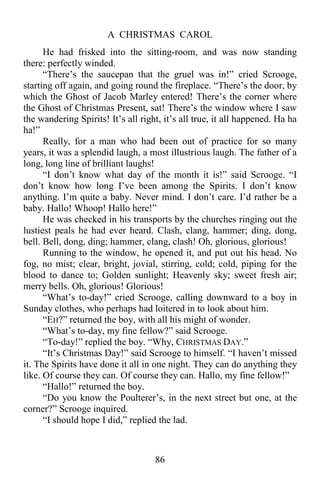 A CHRISTMAS CAROL
86
He had frisked into the sitting-room, and was now standing
there: perfectly winded.
“There’s the saucepan that the gruel was in!” cried Scrooge,
starting off again, and going round the fireplace. “There’s the door, by
which the Ghost of Jacob Marley entered! There’s the corner where
the Ghost of Christmas Present, sat! There’s the window where I saw
the wandering Spirits! It’s all right, it’s all true, it all happened. Ha ha
ha!”
Really, for a man who had been out of practice for so many
years, it was a splendid laugh, a most illustrious laugh. The father of a
long, long line of brilliant laughs!
“I don’t know what day of the month it is!” said Scrooge. “I
don’t know how long I’ve been among the Spirits. I don’t know
anything. I’m quite a baby. Never mind. I don’t care. I’d rather be a
baby. Hallo! Whoop! Hallo here!”
He was checked in his transports by the churches ringing out the
lustiest peals he had ever heard. Clash, clang, hammer; ding, dong,
bell. Bell, dong, ding; hammer, clang, clash! Oh, glorious, glorious!
Running to the window, he opened it, and put out his head. No
fog, no mist; clear, bright, jovial, stirring, cold; cold, piping for the
blood to dance to; Golden sunlight; Heavenly sky; sweet fresh air;
merry bells. Oh, glorious! Glorious!
“What’s to-day!” cried Scrooge, calling downward to a boy in
Sunday clothes, who perhaps had loitered in to look about him.
“EH?” returned the boy, with all his might of wonder.
“What’s to-day, my fine fellow?” said Scrooge.
“To-day!” replied the boy. “Why, CHRISTMAS DAY.”
“It’s Christmas Day!” said Scrooge to himself. “I haven’t missed
it. The Spirits have done it all in one night. They can do anything they
like. Of course they can. Of course they can. Hallo, my fine fellow!”
“Hallo!” returned the boy.
“Do you know the Poulterer’s, in the next street but one, at the
corner?” Scrooge inquired.
“I should hope I did,” replied the lad.
 