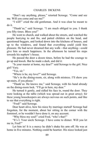 CHARLES DICKENS
89
“Don’t say anything, please,” retorted Scrooge. “Come and see
me. Will you come and see me?”
“I will!” cried the old gentleman. And it was clear he meant to
do it.
“Thank’ee,” said Scrooge. “I am much obliged to you. I thank
you fifty times. Bless you!”
He went to church, and walked about the streets, and watched the
people hurrying to and fro, and patted children on the head, and
questioned beggars, and looked down into the kitchens of houses, and
up to the windows, and found that everything could yield him
pleasure. He had never dreamed that any walk—that anything—could
give him so much happiness. In the afternoon he turned his steps
towards his nephew’s house.
He passed the door a dozen times, before he had the courage to
go up and knock. But he made a dash, and did it:
“Is your master at home, my dear?” said Scrooge to the girl. Nice
girl! Very.
“Yes, sir.”
“Where is he, my love?” said Scrooge.
“He’s in the dining-room, sir, along with mistress. I’ll show you
up-stairs, if you please.”
“Thank’ee. He knows me,” said Scrooge, with his hand already
on the dining-room lock. “I’ll go in here, my dear.”
He turned it gently, and sidled his face in, round the door. They
were looking at the table (which was spread out in great array); for
these young housekeepers are always nervous on such points, and like
to see that everything is right.
“Fred!” said Scrooge.
Dear heart alive, how his niece by marriage started! Scrooge had
forgotten, for the moment, about her sitting in the corner with the
footstool, or he wouldn’t have done it, on any account.
“Why bless my soul!” cried Fred, “who’s that?”
“It’s I. Your uncle Scrooge. I have come to dinner. Will you let
me in, Fred?”
Let him in! It is a mercy he didn’t shake his arm off. He was at
home in five minutes. Nothing could be heartier. His niece looked just
 