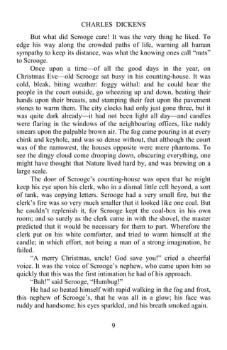 CHARLES DICKENS
9
But what did Scrooge care! It was the very thing he liked. To
edge his way along the crowded paths of life, warning all human
sympathy to keep its distance, was what the knowing ones call “nuts”
to Scrooge.
Once upon a time—of all the good days in the year, on
Christmas Eve—old Scrooge sat busy in his counting-house. It was
cold, bleak, biting weather: foggy withal: and he could hear the
people in the court outside, go wheezing up and down, beating their
hands upon their breasts, and stamping their feet upon the pavement
stones to warm them. The city clocks had only just gone three, but it
was quite dark already—it had not been light all day—and candles
were flaring in the windows of the neighbouring offices, like ruddy
smears upon the palpable brown air. The fog came pouring in at every
chink and keyhole, and was so dense without, that although the court
was of the narrowest, the houses opposite were mere phantoms. To
see the dingy cloud come drooping down, obscuring everything, one
might have thought that Nature lived hard by, and was brewing on a
large scale.
The door of Scrooge’s counting-house was open that he might
keep his eye upon his clerk, who in a dismal little cell beyond, a sort
of tank, was copying letters. Scrooge had a very small fire, but the
clerk’s fire was so very much smaller that it looked like one coal. But
he couldn’t replenish it, for Scrooge kept the coal-box in his own
room; and so surely as the clerk came in with the shovel, the master
predicted that it would be necessary for them to part. Wherefore the
clerk put on his white comforter, and tried to warm himself at the
candle; in which effort, not being a man of a strong imagination, he
failed.
“A merry Christmas, uncle! God save you!” cried a cheerful
voice. It was the voice of Scrooge’s nephew, who came upon him so
quickly that this was the first intimation he had of his approach.
“Bah!” said Scrooge, “Humbug!”
He had so heated himself with rapid walking in the fog and frost,
this nephew of Scrooge’s, that he was all in a glow; his face was
ruddy and handsome; his eyes sparkled, and his breath smoked again.
 