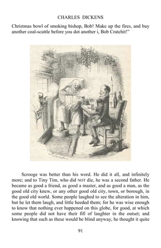 CHARLES DICKENS
91
Christmas bowl of smoking bishop, Bob! Make up the fires, and buy
another coal-scuttle before you dot another i, Bob Cratchit!”
Scrooge was better than his word. He did it all, and infinitely
more; and to Tiny Tim, who did NOT die, he was a second father. He
became as good a friend, as good a master, and as good a man, as the
good old city knew, or any other good old city, town, or borough, in
the good old world. Some people laughed to see the alteration in him,
but he let them laugh, and little heeded them; for he was wise enough
to know that nothing ever happened on this globe, for good, at which
some people did not have their fill of laughter in the outset; and
knowing that such as these would be blind anyway, he thought it quite
 