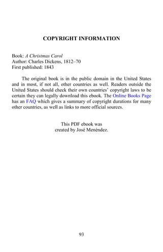 93
COPYRIGHT INFORMATION
Book: A Christmas Carol
Author: Charles Dickens, 1812–70
First published: 1843
The original book is in the public domain in the United States
and in most, if not all, other countries as well. Readers outside the
United States should check their own countries’ copyright laws to be
certain they can legally download this ebook. The Online Books Page
has an FAQ which gives a summary of copyright durations for many
other countries, as well as links to more official sources.
This PDF ebook was
created by José Menéndez.
 