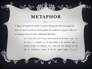 METAPHOR
A figure of speech in which a word or phrase literally denoting one
kind of object or idea is used in place of another to suggest a likeness
or analogy between them. (Merriam Webster).
In a Tale of Two Cities Using the wine that spills into the streets early in
the novel as a metaphor for the blood spilled in the revolution serves a
practical purpose: the Defarges run a wine shop. The Defarges are the
hub of revolutionary activity. It all fits together neatly. (Shmoop)
 