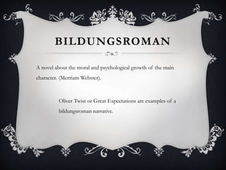 BILDUNGSROMAN
A novel about the moral and psychological growth of the main
character. (Merriam Webster).
Oliver Twist or Great Expectations are examples of a
bildungsroman narrative.
 