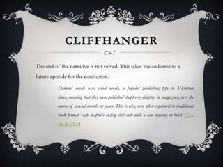 CLIFFHANGER
The end of the narrative is not solved. This takes the audience to a
future episode for the conclusion.
Dickens' novels were serial novels, a popular publishing type in Victorian
times, meaning that they were published chapter-by-chapter, in magazines, over the
course of several months or years. This is why, even when reprinted in traditional
book format, each chapter's ending still ends with a new mystery or twist. (The
Book Club)
 