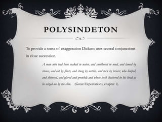 POLYSINDETON
To provide a sense of exaggeration Dickens uses several conjunctions
in close succession.
A man who had been soaked in water, and smothered in mud, and lamed by
stones, and cut by flints, and stung by nettles, and torn by briars; who limped,
and shivered, and glared and growled; and whose teeth chattered in his head as
he seized me by the chin. (Great Expectations, chapter 1).
 