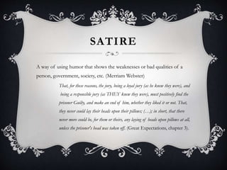 SATIRE
A way of using humor that shows the weaknesses or bad qualities of a
person, government, society, etc. (Merriam Webster)
That, for these reasons, the jury, being a loyal jury (as he knew they were), and
being a responsible jury (as THEY knew they were), must positively find the
prisoner Guilty, and make an end of him, whether they liked it or not. That,
they never could lay their heads upon their pillows; (…); in short, that there
never more could be, for them or theirs, any laying of heads upon pillows at all,
unless the prisoner's head was taken off. (Great Expectations, chapter 3).
 