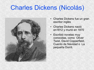 Charles Dickens (Nicolás)
             ●   Charles Dickens fue un gran
                 escritor inglés
             ●   Charles Dickens nació
                 en1812 y murió en 1870
             ●   Escribió novelas muy
                 conocidas, como Oliver
                 Twist, David Copperfield,
                 Cuento de Navidad o La
                 pequeña Dorrit.
 