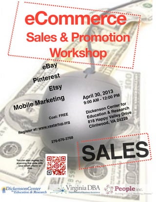eCommerce
         Sales & Promotion
             Workshop
         e Bay
                 
      Pint erest
            Etsy
                                                 
                                                      il 30 , 2013 PM
                   
                              Apr M - 12:00
          rk eting                                 :0 0 A
Mobile Ma            
                            9                  or
                                                               nter f h
                                                  
 enson Ce searc
                                      E
                                                   Dick ion & Re Drive
                                                        at
                         Cos   t: FRE              Educ ppy Valley 28
                                                         a          2
                                    .org
           818 H od, VA 24
                            t artup                 Clintw
                                                           o
                      w.vas
        te    ra t: ww                        
  Regis
                                              8
                                  7   6-376
                            276-6




 You can also register by
 scanning this code with
  your smart phone or
          iPad
                                                  SALES
 