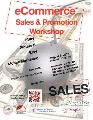 SALES
eCommerce
Sales & Promotion
Workshop
eBay
Pinterest 
Etsy
Mobile Marketing

Cost: FREE
Register at: www.vastartup.org

276-676-3768
August 7, 2013
9:00 AM - 12:00 PM

Dickenson Center for
Education & Research
818 Happy Valley Drive
Clintwood, VA 24228
You can also register by
scanning this code with
your smart phone or
iPad
 