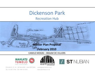 Dickenson Park
                                                 Recreation Hub




                                          Master Plan Proposal
                                            February 2010
                                   CAMILO MOGNI – BRAAM DE VILLIERS




STILGELEE ST 105 – DIE WILGERS – 0049 PRETORIA    camilo@starchitects.co.za
TEL: 012 807 3199 – FAX: 086 516 4535             www.starchitects.co.za
 