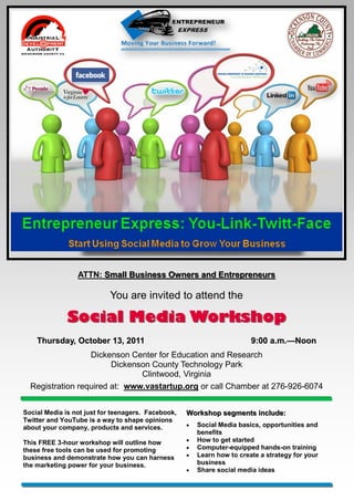 ATTN: Small Business Owners and Entrepreneurs

                           You are invited to attend the

              Social Media Workshop
    Thursday, October 13, 2011                                           9:00 a.m.—Noon
                                                                              a.m.—
                  Dickenson Center for Education and Research
                        Dickenson County Technology Park
                               Clintwood, Virginia
  Registration required at: www.vastartup.org or call Chamber at 276-926-6074


Social Media is not just for teenagers. Facebook,   Workshop segments include:
Twitter and YouTube is a way to shape opinions
about your company, products and services.             Social Media basics, opportunities and
                                                        benefits
This FREE 3-hour workshop will outline how             How to get started
these free tools can be used for promoting             Computer-equipped hands-on training
business and demonstrate how you can harness           Learn how to create a strategy for your
the marketing power for your business.                  business
                                                       Share social media ideas
 