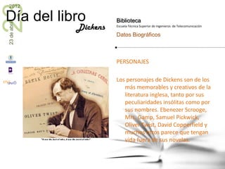23
2012

Día del libro           Biblioteca
23 de abril


              Dickens   Escuela Técnica Superior de Ingenieros de Telecomunicación

                        Datos Biográficos



                        PERSONAJES

                        Los personajes de Dickens son de los
                           más memorables y creativos de la
                           literatura inglesa, tanto por sus
                           peculiaridades insólitas como por
                           sus nombres. Ebenezer Scrooge,
                           Mrs. Gamp, Samuel Pickwick,
                           Oliver Twist, David Copperfield y
                           muchos otros parece que tengan
                           vida fuera de sus novelas.
 