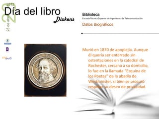 23
2012

Día del libro           Biblioteca
23 de abril


              Dickens   Escuela Técnica Superior de Ingenieros de Telecomunicación

                        Datos Biográficos




                        Murió en 1870 de apoplejía. Aunque
                          él quería ser enterrado sin
                          ostentaciones en la catedral de
                          Rochester, cercana a su domicilio,
                          lo fue en la llamada “Esquina de
                          los Poetas” de la abadía de
                          Westminster, si bien se procuró
                          respetar su deseo de privacidad.
 