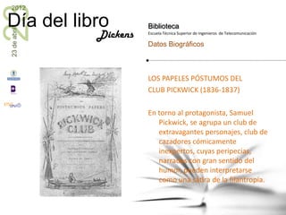 23
2012

Día del libro           Biblioteca
23 de abril


              Dickens   Escuela Técnica Superior de Ingenieros de Telecomunicación

                        Datos Biográficos



                        LOS PAPELES PÓSTUMOS DEL
                        CLUB PICKWICK (1836-1837)

                        En torno al protagonista, Samuel
                           Pickwick, se agrupa un club de
                           extravagantes personajes, club de
                           cazadores cómicamente
                           inexpertos, cuyas peripecias,
                           narradas con gran sentido del
                           humor, pueden interpretarse
                           como una sátira de la filantropía.
 
