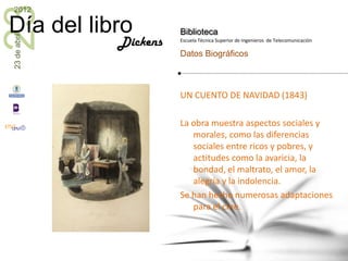 23
2012

Día del libro           Biblioteca
23 de abril


              Dickens   Escuela Técnica Superior de Ingenieros de Telecomunicación

                        Datos Biográficos



                        UN CUENTO DE NAVIDAD (1843)

                        La obra muestra aspectos sociales y
                           morales, como las diferencias
                           sociales entre ricos y pobres, y
                           actitudes como la avaricia, la
                           bondad, el maltrato, el amor, la
                           alegría y la indolencia.
                        Se han hecho numerosas adaptaciones
                           para el cine.
 