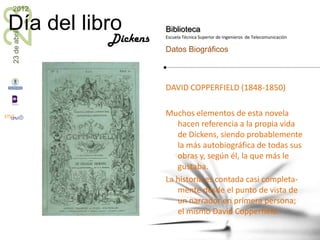 23
2012

Día del libro           Biblioteca
23 de abril


              Dickens   Escuela Técnica Superior de Ingenieros de Telecomunicación

                        Datos Biográficos



                        DAVID COPPERFIELD (1848-1850)

                        Muchos elementos de esta novela
                           hacen referencia a la propia vida
                           de Dickens, siendo probablemente
                           la más autobiográfica de todas sus
                           obras y, según él, la que más le
                           gustaba.
                        La historia es contada casi completa-
                           mente desde el punto de vista de
                           un narrador en primera persona;
                           el mismo David Copperfield.
 