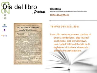 23
2012

Día del libro           Biblioteca
23 de abril


              Dickens   Escuela Técnica Superior de Ingenieros de Telecomunicación

                        Datos Biográficos



                        TIEMPOS DIFÍCILES (1854)

                        La acción no transcurre en Londres ni
                           en sus alrededores, algo inusual
                           en Dickens, sino en Coketown,
                           una ciudad ficticia del norte de la
                           Inglaterra victoriana, durante la
                           primera industrialización.
 