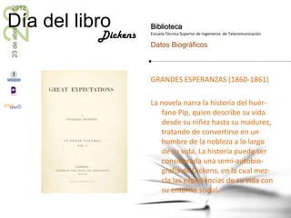 23
2012

Día del libro           Biblioteca
23 de abril


              Dickens   Escuela Técnica Superior de Ingenieros de Telecomunicación

                        Datos Biográficos



                        GRANDES ESPERANZAS (1860-1861)

                        La novela narra la historia del huér-
                           fano Pip, quien describe su vida
                           desde su niñez hasta su madurez,
                           tratando de convertirse en un
                           hombre de la nobleza a lo largo
                           de su vida. La historia puede ser
                           considerada una semi-autobio-
                           grafía de Dickens, en la cual mez-
                           cla las experiencias de su vida con
                           su entorno social.
 