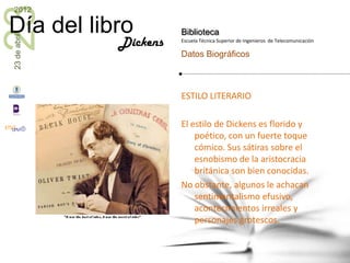 23
2012

Día del libro           Biblioteca
23 de abril


              Dickens   Escuela Técnica Superior de Ingenieros de Telecomunicación

                        Datos Biográficos



                        ESTILO LITERARIO

                        El estilo de Dickens es florido y
                            poético, con un fuerte toque
                            cómico. Sus sátiras sobre el
                            esnobismo de la aristocracia
                            británica son bien conocidas.
                        No obstante, algunos le achacan
                            sentimentalismo efusivo,
                            acontecimientos irreales y
                            personajes grotescos.
 