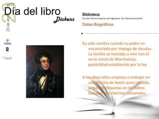 23
2012

Día del libro           Biblioteca
23 de abril


              Dickens   Escuela Técnica Superior de Ingenieros de Telecomunicación

                        Datos Biográficos



                        Su vida cambia cuando su padre es
                           encarcelado por impago de deudas.
                           La familia se traslada a vivir con él
                           en la cárcel de Marshalsea,
                           posibilidad establecida por la ley.

                        A los doce años empieza a trabajar en
                            una fábrica de betún para calzado,
                            pegando etiquetas en los botes.
                            Ganaba seis chelines semanales.
 