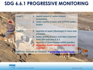 SDG 6.6.1 PROGRESSIVE MONITORING
Level 1 1. spatial extent of water-related
ecosystems
2. water quality of lakes and artificial water
bodies
Level 2 3. quantity of water (discharge) in rivers and
estuaries
4. water quality of rivers and lakes imported
from SDG Indicator 6.3.2
5. quantity of groundwater within aquifers
6. Ecosystem health recommended but not
required
Indicator methods are available at www.sdg6monitoring.org
 