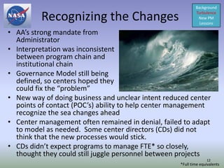 Background

          Recognizing the Changes                          Turbulence
                                                            New PM
                                                             Lessons

• AA’s strong mandate from
  Administrator
• Interpretation was inconsistent
  between program chain and
  institutional chain
• Governance Model still being
  defined, so centers hoped they
  could fix the “problem”
• New way of doing business and unclear intent reduced center
  points of contact (POC’s) ability to help center management
  recognize the sea changes ahead
• Center management often remained in denial, failed to adapt
  to model as needed. Some center directors (CDs) did not
  think that the new processes would stick.
• CDs didn’t expect programs to manage FTE* so closely,
  thought they could still juggle personnel between projects
                                                                 12
                                                   *Full time equivalents
 