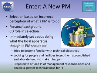 Background

              Enter: A New PM                              Turbulence
                                                            New PM
                                                             Lessons


• Selection based on incorrect
  perception of what a PM is to do
• Personal background,
  CD role in selection
• Immediately set about doing
  what the local apparatus
  thought a PM should do:
   – Tried to become familiar with technical objectives
   – Looking for people and facilities to get them accomplished
     and allocate funds to make it happen
   – Prepared to offload PI of management responsibilities and
     enable a greater technical focus for PI                   15
 