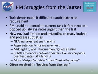 Background

       PM Struggles from the Outset
                                                           Turbulence
                                                            New PM
                                                             Lessons



• Turbulence made it difficult to anticipate next
  requirement
• PM unable to complete current task before next one
  popped up, always more urgent than the last
• New guy had limited understanding of many budget
  and process subtleties
   – NRA management and tracking
   – Augmentation Funds management
   – Making FTE, WYE, Procurement $$, etc all align
   – Subtle differences between centers, like service pools,
     overhead rates, ATP funding
   – More “Output Variables” than “Control Variables”
• Often resulted in “leading from the rear”
                                                                17
 
