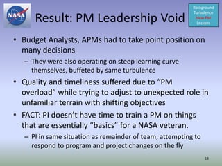 Background


      Result: PM Leadership Void
                                                          Turbulence
                                                           New PM
                                                            Lessons



• Budget Analysts, APMs had to take point position on
  many decisions
   – They were also operating on steep learning curve
     themselves, buffeted by same turbulence
• Quality and timeliness suffered due to “PM
  overload” while trying to adjust to unexpected role in
  unfamiliar terrain with shifting objectives
• FACT: PI doesn’t have time to train a PM on things
  that are essentially “basics” for a NASA veteran.
   – PI in same situation as remainder of team, attempting to
     respond to program and project changes on the fly
                                                                18
 