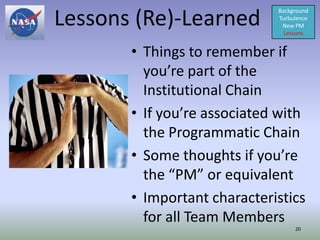 Lessons (Re)-Learned
                             Background
                             Turbulence
                              New PM
                               Lessons


       • Things to remember if
         you’re part of the
         Institutional Chain
       • If you’re associated with
         the Programmatic Chain
       • Some thoughts if you’re
         the “PM” or equivalent
       • Important characteristics
         for all Team Members
                                  20
 