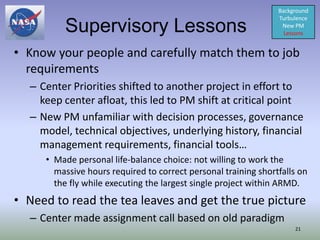 Background
                                                                Turbulence
         Supervisory Lessons                                     New PM
                                                                  Lessons


• Know your people and carefully match them to job
  requirements
  – Center Priorities shifted to another project in effort to
    keep center afloat, this led to PM shift at critical point
  – New PM unfamiliar with decision processes, governance
    model, technical objectives, underlying history, financial
    management requirements, financial tools…
     • Made personal life-balance choice: not willing to work the
       massive hours required to correct personal training shortfalls on
       the fly while executing the largest single project within ARMD.
• Need to read the tea leaves and get the true picture
  – Center made assignment call based on old paradigm
                                                                     21
 
