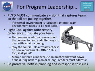 Background

         For Program Leadership…                           Turbulence
                                                            New PM
                                                             Lessons


• PI/PD MUST communicate a vision that captures team,
  so that all are pulling together.
   – If external environment is turbulent, internal team
     environment needs to be rock-solid.
• Fight Back against unnecessary
  turbulence… insulate your team
   – Find someone who can see around
     the corners for you and offer ways to
     deal with what is coming.
   – Stay the course! Do a “reality check”
     on new requirements. Often “This,
     too, shall pass!”
   – Morale suffered a lot because so much work went down
     drain during next re-plan or re-org. Leaders must address!
• Be proactive, both in planning and in response to issues
                                                                  23
 