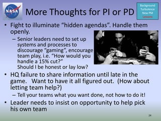 Background

       More Thoughts for PI or PD                     Turbulence
                                                       New PM
                                                        Lessons

• Fight to illuminate “hidden agendas”. Handle them
  openly.
  – Senior leaders need to set up
    systems and processes to
    discourage “gaming”, encourage
    team play, i.e. “How would you
    handle a 15% cut?”
    Should I be honest or lay low?
• HQ failure to share information until late in the
  game. Want to have it all figured out. (How about
  letting team help?)
  – Tell your teams what you want done, not how to do it!
• Leader needs to insist on opportunity to help pick
  his own team
                                                            24
 
